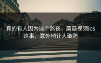真的有人因为这个熬夜，蘑菇视频ios这事，意外地让人破防