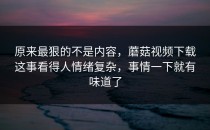 原来最狠的不是内容，蘑菇视频下载这事看得人情绪复杂，事情一下就有味道了
