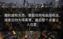 越扒越有东西，蘑菇视频电脑版相关搜索后劲大得离谱，最后那个点最让人在意