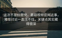 这次不是标题党，蘑菇视频官网这事，难怪讨论一直压不住，关键点其实藏得很深