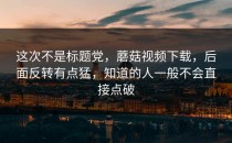 这次不是标题党，蘑菇视频下载，后面反转有点猛，知道的人一般不会直接点破