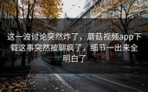 这一波讨论突然炸了，蘑菇视频app下载这事突然被聊疯了，细节一出来全明白了
