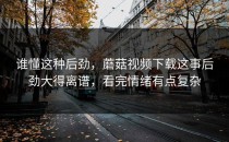 谁懂这种后劲，蘑菇视频下载这事后劲大得离谱，看完情绪有点复杂