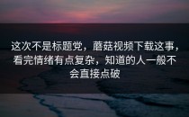 这次不是标题党，蘑菇视频下载这事，看完情绪有点复杂，知道的人一般不会直接点破