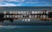这一波讨论突然炸了，蘑菇视频下载这事突然被聊疯了，最后那个点最让人在意