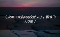 这次<strong>每日大赛app</strong>突然火了，围观的人吵翻了