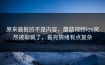 原来最狠的不是内容，蘑菇视频ios突然被聊疯了，看完情绪有点复杂