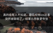 真的会有人不知道，蘑菇视频ios这事突然被聊疯了，结果比想象更夸张