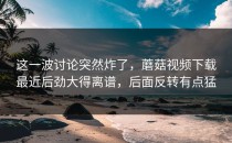 这一波讨论突然炸了，蘑菇视频下载最近后劲大得离谱，后面反转有点猛