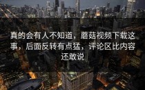 真的会有人不知道，蘑菇视频下载这事，后面反转有点猛，评论区比内容还敢说