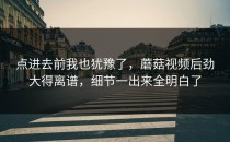 点进去前我也犹豫了，蘑菇视频后劲大得离谱，细节一出来全明白了