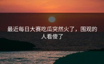 最近每日大赛吃瓜突然火了，围观的人看傻了