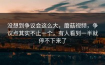 没想到争议会这么大，蘑菇视频，争议点其实不止一个，有人看到一半就停不下来了