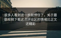 很多人看到这一步就愣住了，关于蘑菇视频下载这次评论区的情绪比正文还精彩