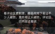 看评论区更刺激，蘑菇视频下载让不少人破防，意外地让人破防，评论区比内容还敢说