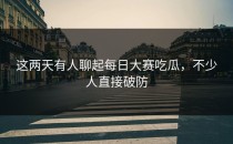 这两天有人聊起<strong>每日大赛吃瓜</strong>，不少人直接破防