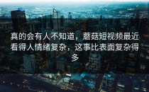 真的会有人不知道，蘑菇短视频最近看得人情绪复杂，这事比表面复杂得多