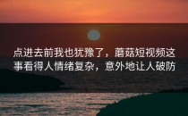 点进去前我也犹豫了，蘑菇短视频这事看得人情绪复杂，意外地让人破防