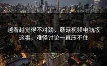 越看越觉得不对劲，蘑菇视频电脑版这事，难怪讨论一直压不住