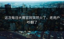 这次每日大赛官网突然火了，老用户吵翻了