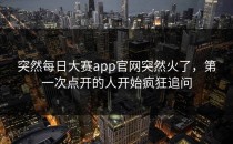 突然<strong>每日大赛app</strong>官网突然火了，第一次点开的人开始疯狂追问