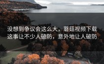 没想到争议会这么大，蘑菇视频下载这事让不少人破防，意外地让人破防