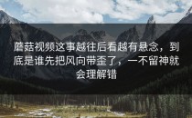 蘑菇视频这事越往后看越有悬念，到底是谁先把风向带歪了，一不留神就会理解错