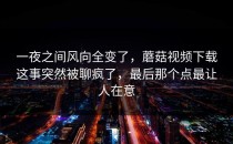 一夜之间风向全变了，蘑菇视频下载这事突然被聊疯了，最后那个点最让人在意