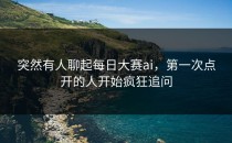 突然有人聊起<strong>每日大赛ai</strong>，第一次点开的人开始疯狂追问