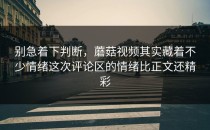 别急着下判断，蘑菇视频其实藏着不少情绪这次评论区的情绪比正文还精彩