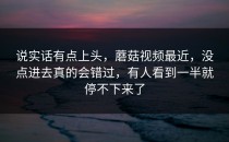 说实话有点上头，蘑菇视频最近，没点进去真的会错过，有人看到一半就停不下来了