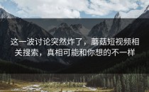 这一波讨论突然炸了，蘑菇短视频相关搜索，真相可能和你想的不一样