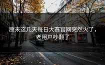 原来这几天<strong>每日大赛官网</strong>突然火了，老用户吵翻了