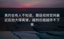 真的会有人不知道，蘑菇视频官网最近后劲大得离谱，越到后面越停不下来