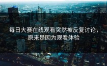 每日大赛在线观看突然被反复讨论，原来是因为观看体验