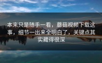 本来只是随手一看，蘑菇视频下载这事，细节一出来全明白了，关键点其实藏得很深
