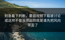别急着下判断，蘑菇视频下载被讨论成这样不是没原因到底是谁先把风向带歪了