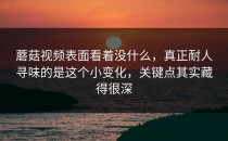 蘑菇视频表面看着没什么，真正耐人寻味的是这个小变化，关键点其实藏得很深