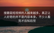 搜蘑菇短视频的人越来越多，真正让人好奇的并不是内容本身，不少人看完才后知后觉