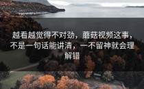 越看越觉得不对劲，蘑菇视频这事，不是一句话能讲清，一不留神就会理解错