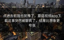 点进去前我也犹豫了，蘑菇视频app下载这事突然被聊疯了，结果比想象更夸张