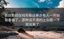 蘑菇影视在线观看这事总有人一开始就看偏了，那种说不清的上头感一下就出来了