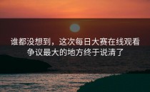 谁都没想到，这次每日大赛在线观看争议最大的地方终于说清了