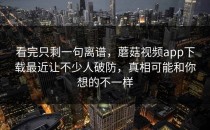 看完只剩一句离谱，蘑菇视频app下载最近让不少人破防，真相可能和你想的不一样