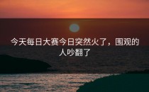 今天<strong>每日大赛今日</strong>突然火了，围观的人吵翻了