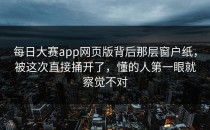 <strong>每日大赛app</strong>网页版背后那层窗户纸，被这次直接捅开了，懂的人第一眼就察觉不对