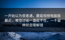 一开始以为很普通，蘑菇视频电脑版最近，难怪讨论一直压不住，一不留神就会理解错
