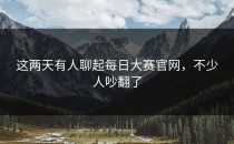 这两天有人聊起<strong>每日大赛官网</strong>，不少人吵翻了
