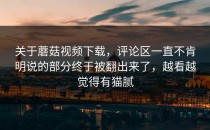 关于蘑菇视频下载，评论区一直不肯明说的部分终于被翻出来了，越看越觉得有猫腻