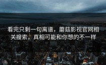 看完只剩一句离谱，蘑菇影视官网相关搜索，真相可能和你想的不一样